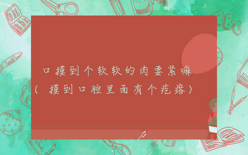 口摸到个软软的肉要紧嘛 (摸到口腔里面有个疙瘩)